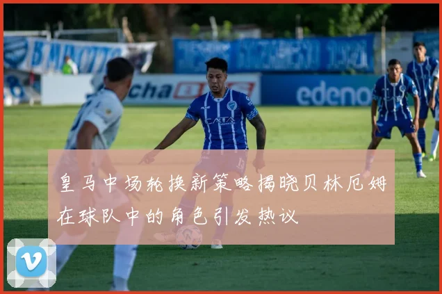 皇马中场轮换新策略揭晓贝林厄姆在球队中的角色引发热议