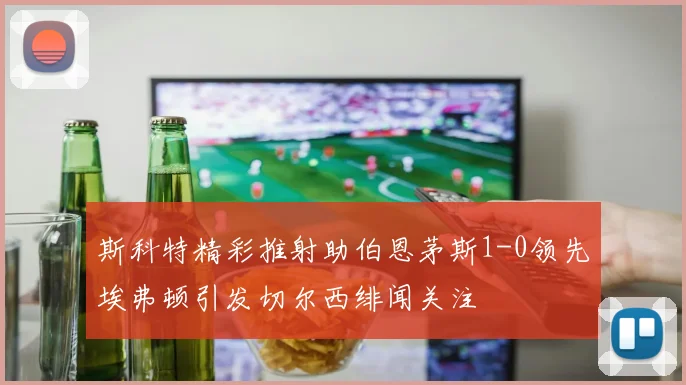 斯科特精彩推射助伯恩茅斯1-0领先埃弗顿引发切尔西绯闻关注