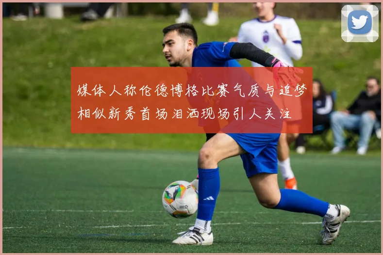 媒体人称伦德博格比赛气质与追梦相似新秀首场泪洒现场引人关注