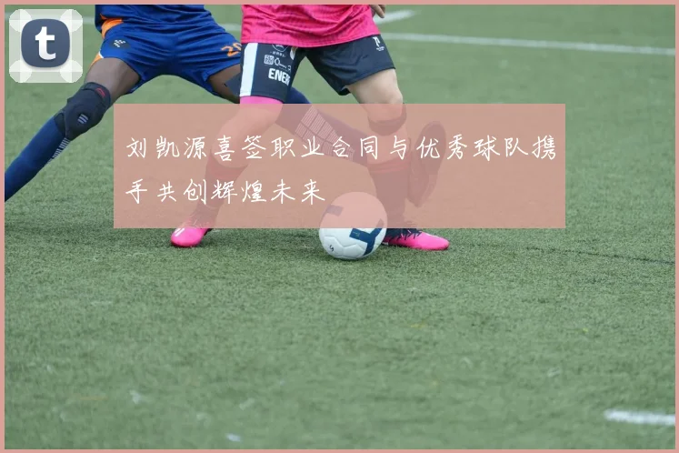 刘凯源喜签职业合同与优秀球队携手共创辉煌未来