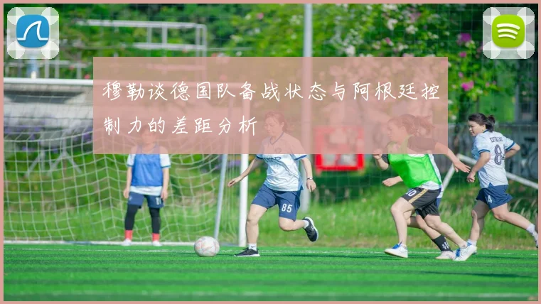 穆勒谈德国队备战状态与阿根廷控制力的差距分析
