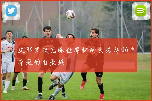 皮耶罗谈无缘世界杯的失落与06年夺冠的自豪感