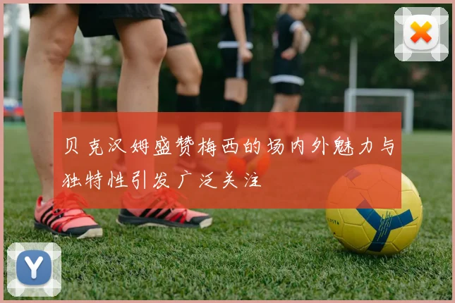 贝克汉姆盛赞梅西的场内外魅力与独特性引发广泛关注