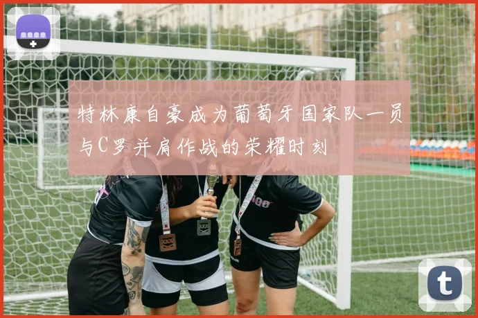 特林康自豪成为葡萄牙国家队一员与C罗并肩作战的荣耀时刻