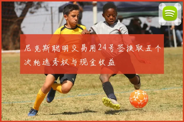 尼克斯聪明交易用24号签换取五个次轮选秀权与现金收益