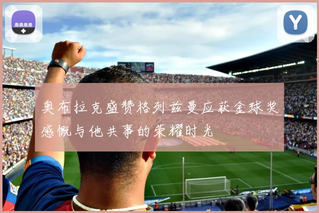 奥布拉克盛赞格列兹曼应获金球奖感慨与他共事的荣耀时光