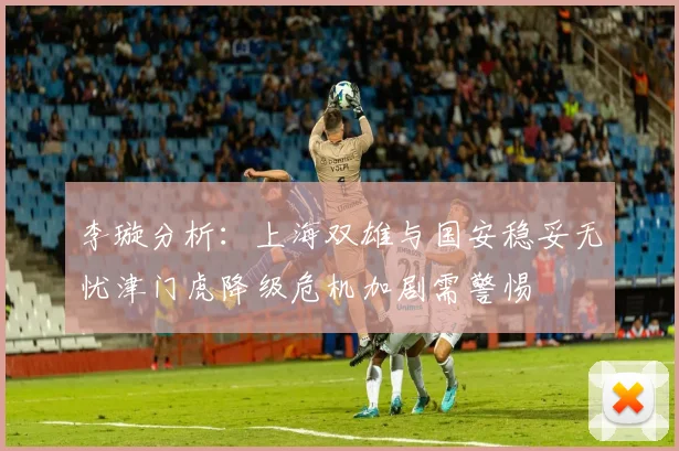 李璇分析：上海双雄与国安稳妥无忧津门虎降级危机加剧需警惕