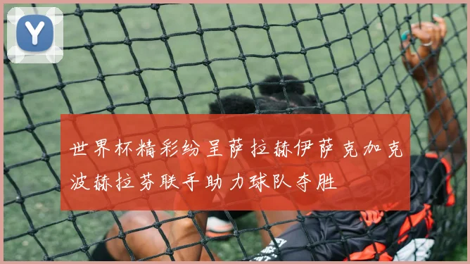 世界杯精彩纷呈萨拉赫伊萨克加克波赫拉芬联手助力球队夺胜