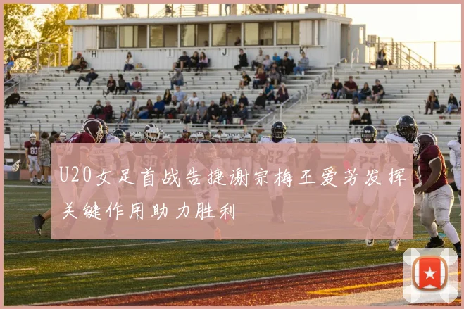 U20女足首战告捷谢宗梅王爱芳发挥关键作用助力胜利