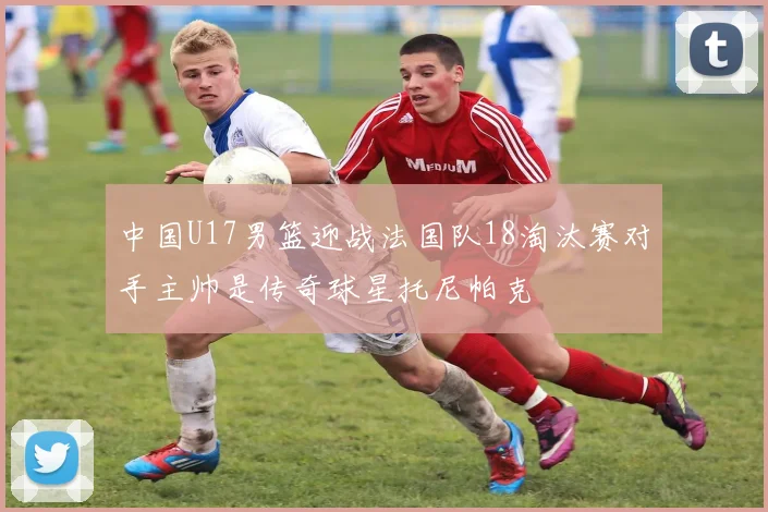 中国U17男篮迎战法国队18淘汰赛对手主帅是传奇球星托尼帕克