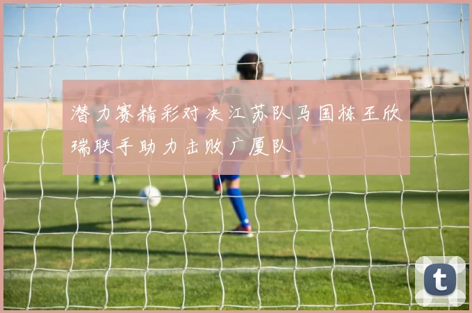潜力赛精彩对决江苏队马国栋王欣瑞联手助力击败广厦队