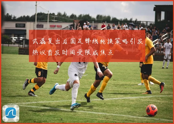武磊复出后国足锋线轮换策略引发热议首发时间受限成焦点