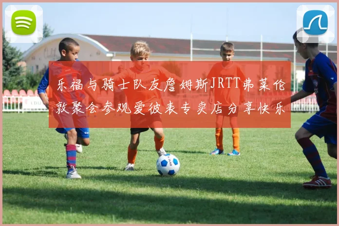 乐福与骑士队友詹姆斯JRTT弗莱伦敦聚会参观爱彼表专卖店分享快乐时光