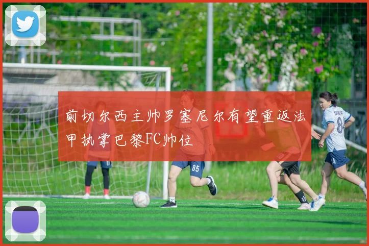 前切尔西主帅罗塞尼尔有望重返法甲执掌巴黎FC帅位