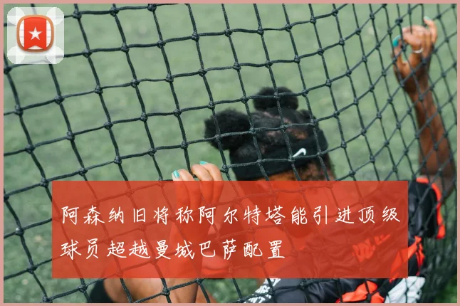 阿森纳旧将称阿尔特塔能引进顶级球员超越曼城巴萨配置