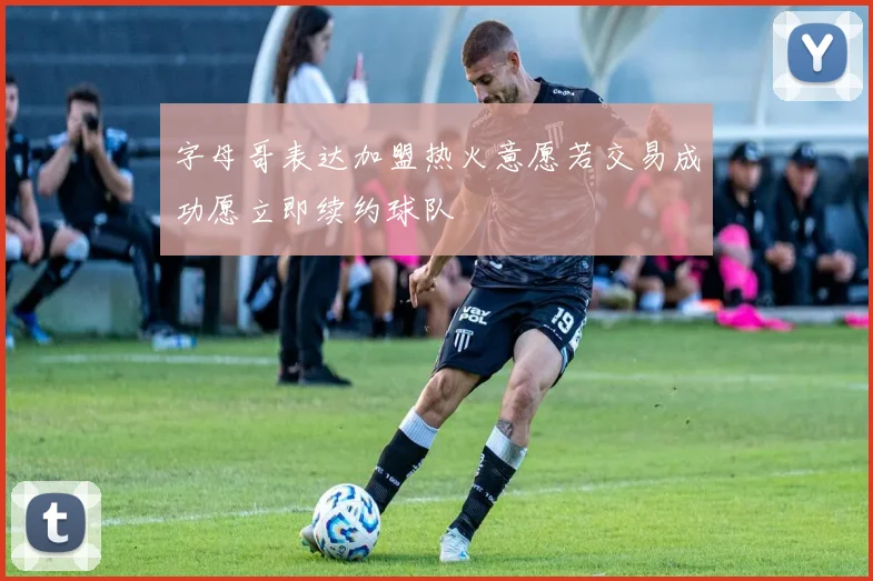 字母哥表达加盟热火意愿若交易成功愿立即续约球队
