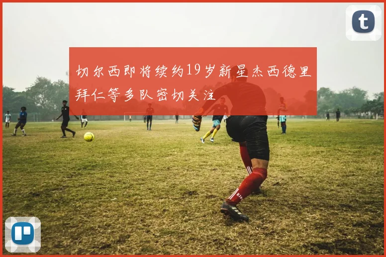 切尔西即将续约19岁新星杰西德里拜仁等多队密切关注