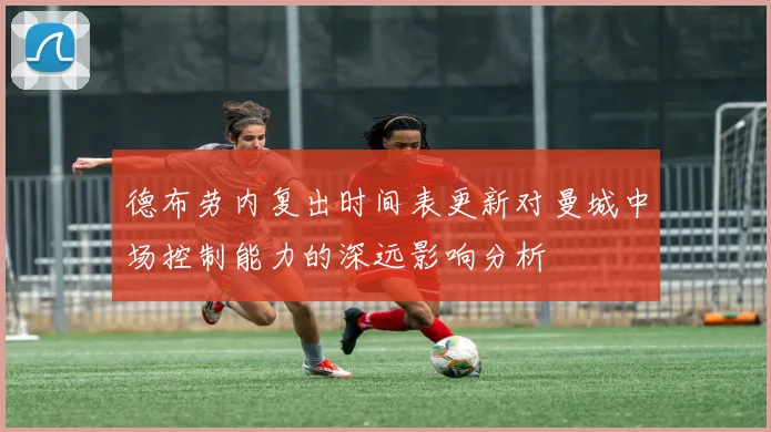 德布劳内复出时间表更新对曼城中场控制能力的深远影响分析