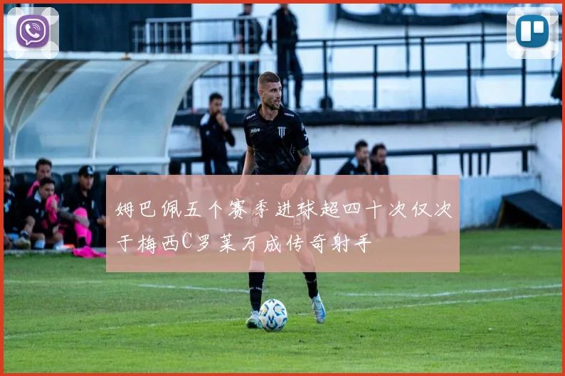姆巴佩五个赛季进球超四十次仅次于梅西C罗莱万成传奇射手