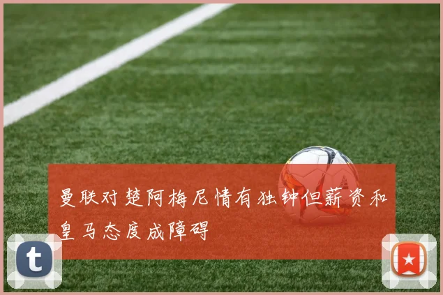 曼联对楚阿梅尼情有独钟但薪资和皇马态度成障碍