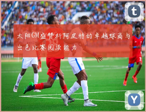 太阳GM盛赞科阿皮特的卓越球商与出色比赛阅读能力