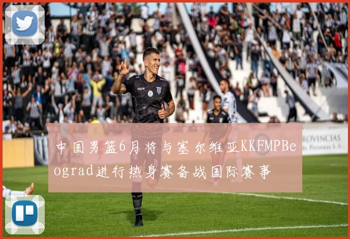 中国男篮6月将与塞尔维亚KKFMPBeograd进行热身赛备战国际赛事