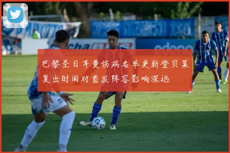 巴黎圣日耳曼伤病名单更新登贝莱复出时间对首发阵容影响深远