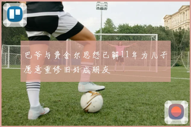 巴爷与费舍尔恩怨已解11年为儿子愿意重修旧好成朋友