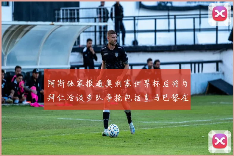 阿斯独家报道奥利塞世界杯后将与拜仁洽谈多队争抢包括皇马巴黎在内