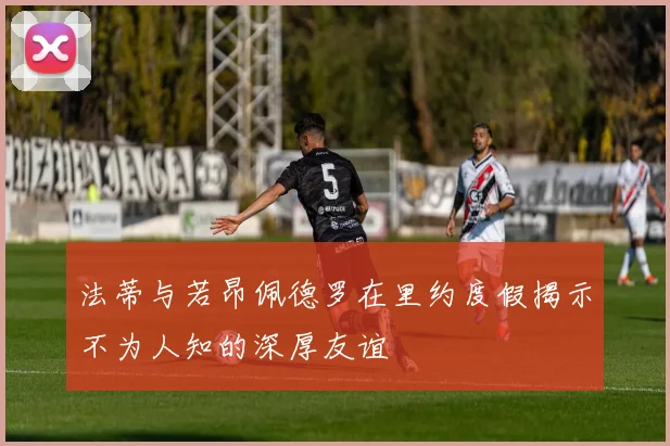 法蒂与若昂佩德罗在里约度假揭示不为人知的深厚友谊