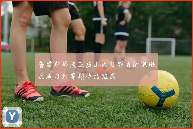 普雷斯蒂谈亚历山大与邓肯的谦逊品质与外界期待的距离