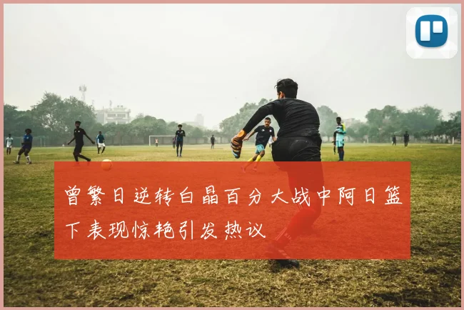 曾繁日逆转白晶百分大战中阿日篮下表现惊艳引发热议