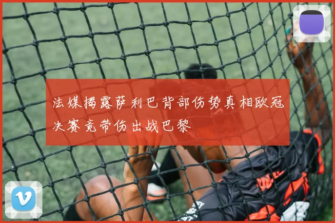 法媒揭露萨利巴背部伤势真相欧冠决赛竟带伤出战巴黎