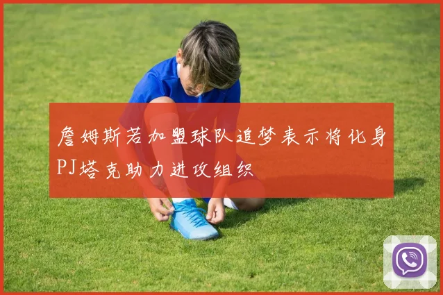 詹姆斯若加盟球队追梦表示将化身PJ塔克助力进攻组织